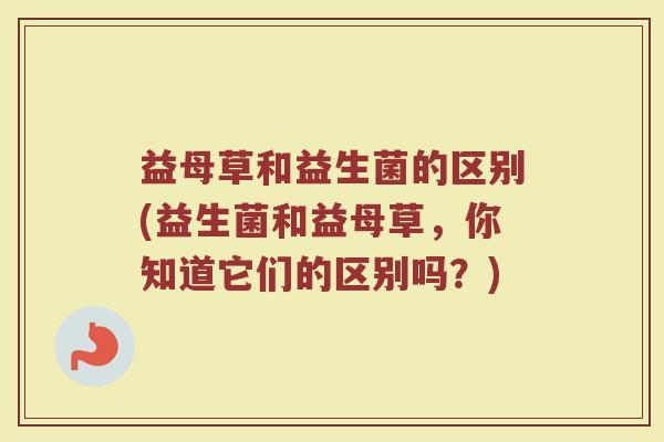 益母草和益生菌的区别(益生菌和益母草,你知道它们的区别吗?)