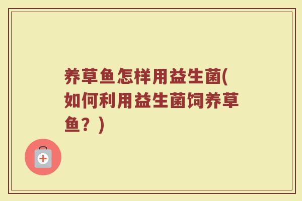 养草鱼怎样用益生菌(如何利用益生菌饲养草鱼？)