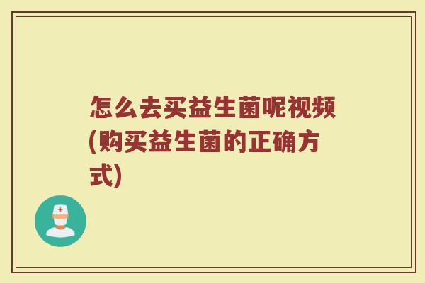 怎么去买益生菌呢视频(购买益生菌的正确方式)
