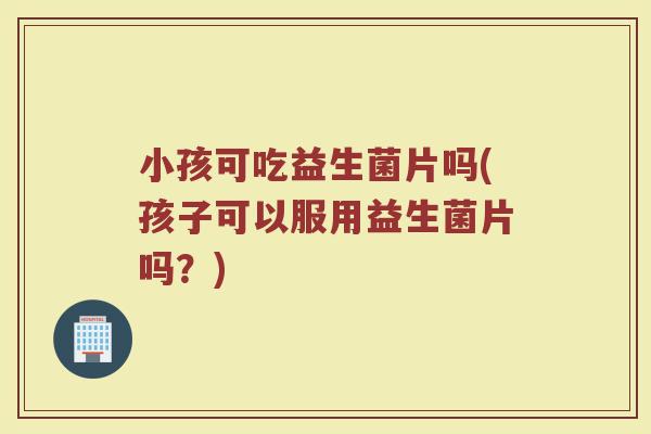 小孩可吃益生菌片吗(孩子可以服用益生菌片吗?)
