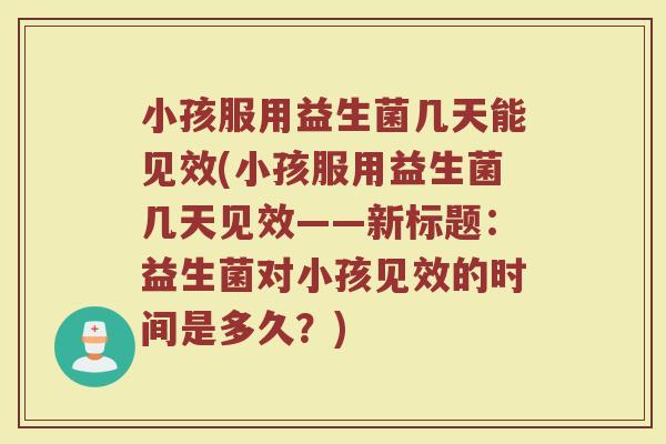 小孩服用益生菌几天能见效(小孩服用益生菌几天见效——新标题：益生菌对小孩见效的时间是多久？)
