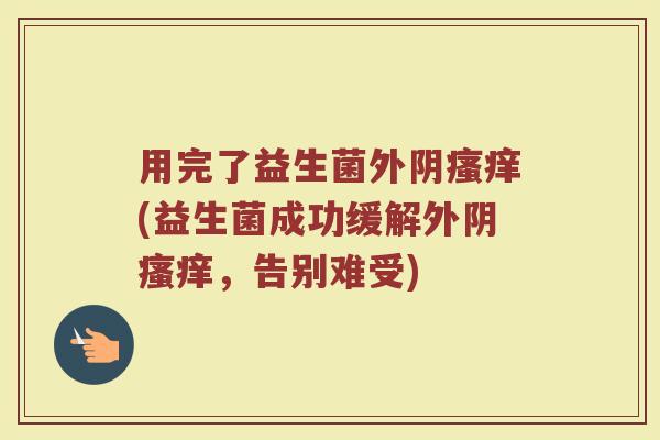 用完了益生菌外阴瘙痒(益生菌成功缓解外阴瘙痒,告别难受)