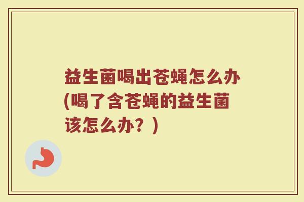 益生菌喝出苍蝇怎么办(喝了含苍蝇的益生菌该怎么办?)