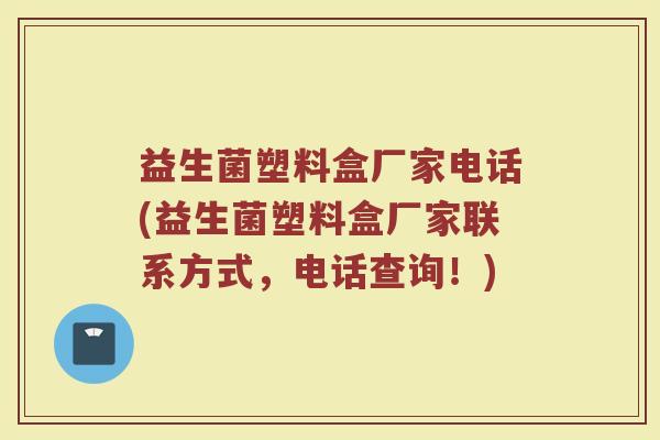 益生菌塑料盒厂家电话(益生菌塑料盒厂家联系方式,电话查询!)