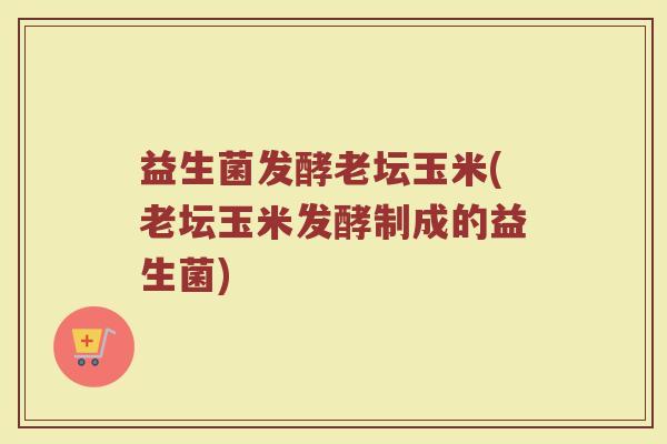 益生菌发酵老坛玉米(老坛玉米发酵制成的益生菌)