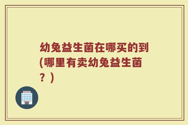 幼兔益生菌在哪买的到(哪里有卖幼兔益生菌？)