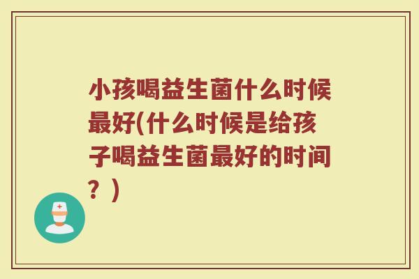 小孩喝益生菌什么时候最好(什么时候是给孩子喝益生菌最好的时间？)