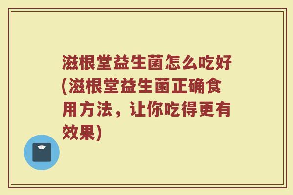 滋根堂益生菌怎么吃好(滋根堂益生菌正确食用方法，让你吃得更有效果)