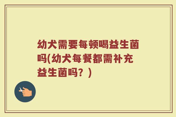 幼犬需要每顿喝益生菌吗(幼犬每餐都需补充益生菌吗？)