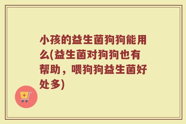 小孩的益生菌狗狗能用么(益生菌对狗狗也有帮助，喂狗狗益生菌好处多)
