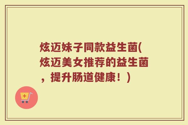 炫迈妹子同款益生菌(炫迈美女推荐的益生菌，提升肠道健康！)