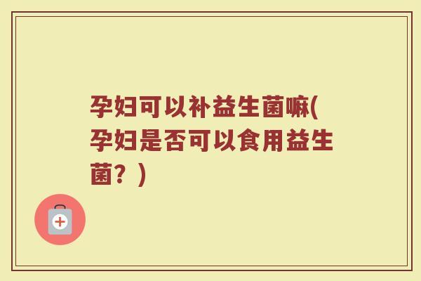 孕妇可以补益生菌嘛(孕妇是否可以食用益生菌?)