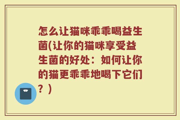 怎么让猫咪乖乖喝益生菌(让你的猫咪享受益生菌的好处:如何让你的猫更乖乖地喝下它们?)