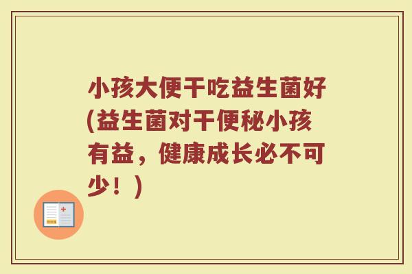 小孩大便干吃益生菌好(益生菌对干便秘小孩有益，健康成长必不可少！)