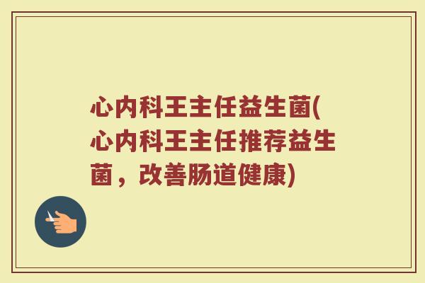 心内科王主任益生菌(心内科王主任推荐益生菌,改善肠道健康)