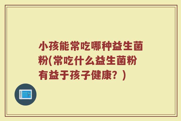 小孩能常吃哪种益生菌粉(常吃什么益生菌粉有益于孩子健康?)