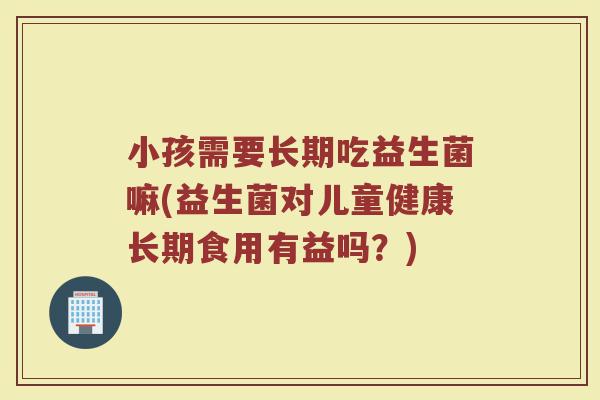小孩需要长期吃益生菌嘛(益生菌对儿童健康长期食用有益吗？)