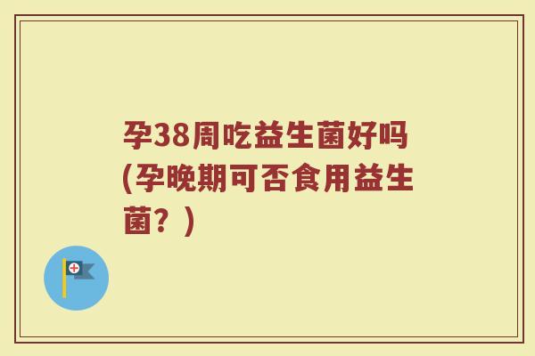 孕38周吃益生菌好吗(孕晚期可否食用益生菌?)