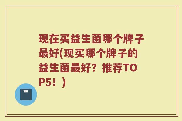 现在买益生菌哪个牌子最好(现买哪个牌子的益生菌最好?推荐TOP5!)