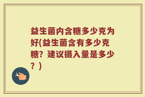 益生菌内含糖多少克为好(益生菌含有多少克糖?建议摄入量是多少?) 益生菌内含糖多少克为好(益生菌含有多少克糖?建议摄入量是多少?)