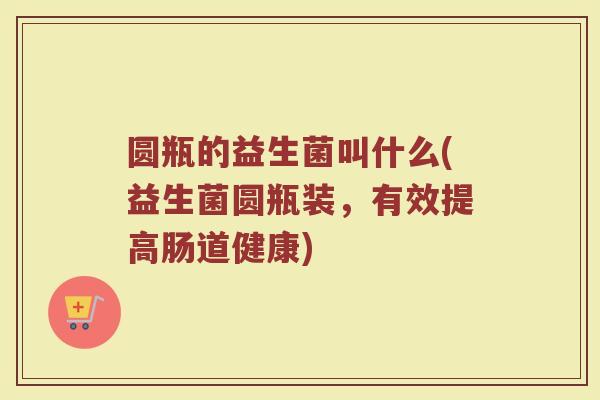 圆瓶的益生菌叫什么(益生菌圆瓶装,有效提高肠道健康)