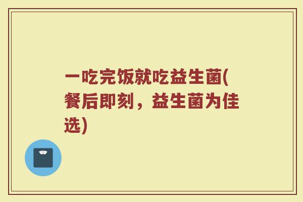一吃完饭就吃益生菌(餐后即刻,益生菌为佳选)