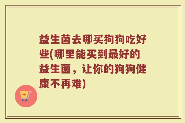 益生菌去哪买狗狗吃好些(哪里能买到最好的益生菌，让你的狗狗健康不再难)