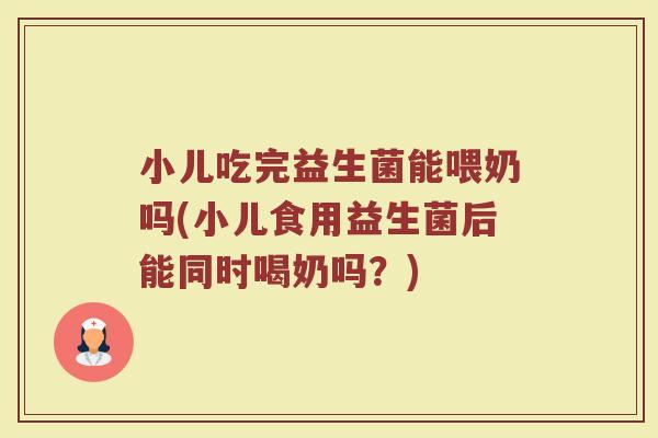 小儿吃完益生菌能喂奶吗(小儿食用益生菌后能同时喝奶吗?)