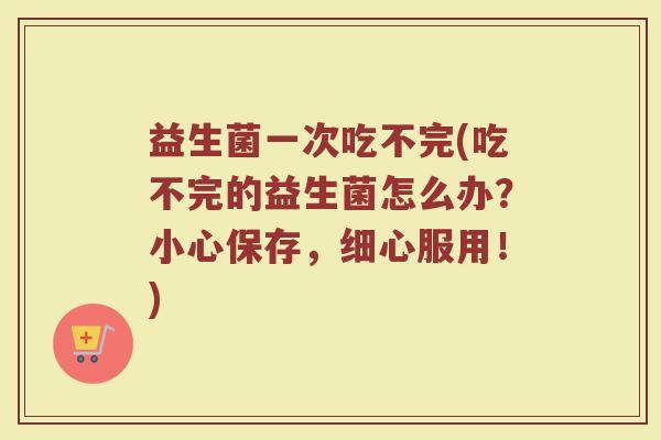 益生菌一次吃不完(吃不完的益生菌怎么办?小心保存,细心服用!)