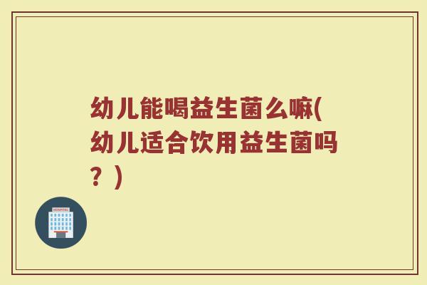 幼儿能喝益生菌么嘛(幼儿适合饮用益生菌吗?)