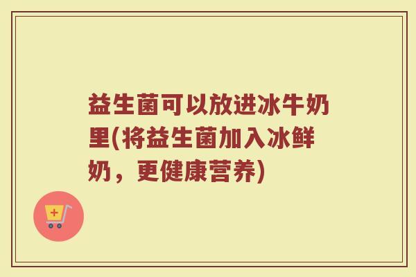 益生菌可以放进冰牛奶里(将益生菌加入冰鲜奶，更健康营养)