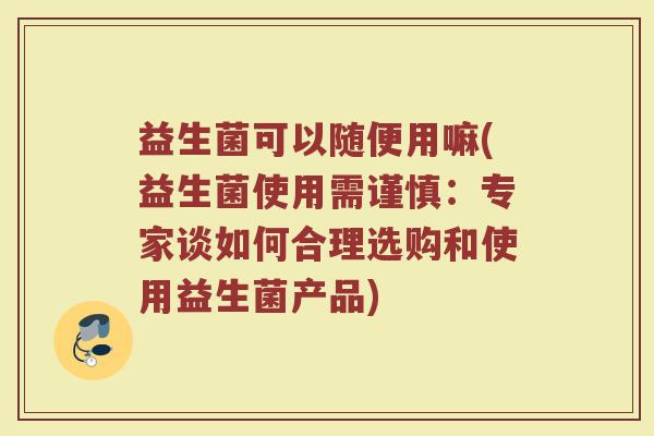 益生菌可以随便用嘛(益生菌使用需谨慎：专家谈如何合理选购和使用益生菌产品)