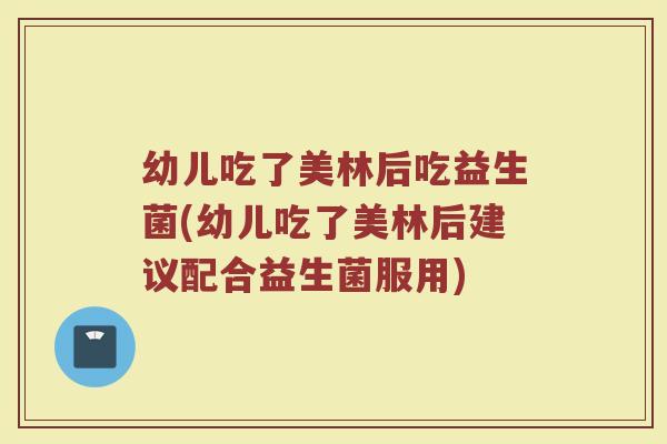 幼儿吃了美林后吃益生菌(幼儿吃了美林后建议配合益生菌服用)