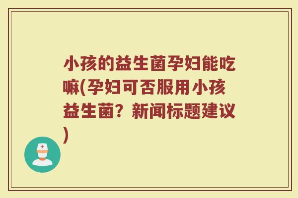 小孩的益生菌孕妇能吃嘛(孕妇可否服用小孩益生菌?新闻标题建议) 小孩的益生菌孕妇能吃嘛(孕妇可否服用小孩益生菌?新闻标题建议)