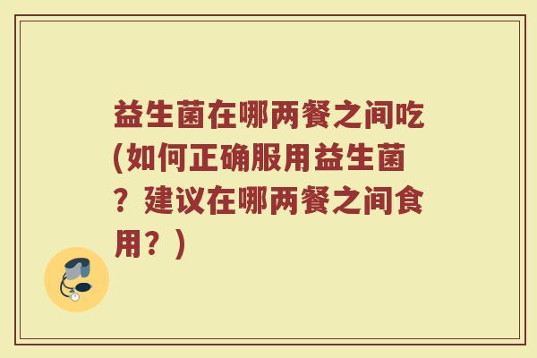 益生菌在哪两餐之间吃(如何正确服用益生菌？建议在哪两餐之间食用？)