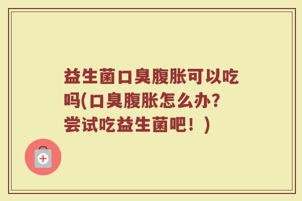 益生菌口臭腹胀可以吃吗(口臭腹胀怎么办?尝试吃益生菌吧!)