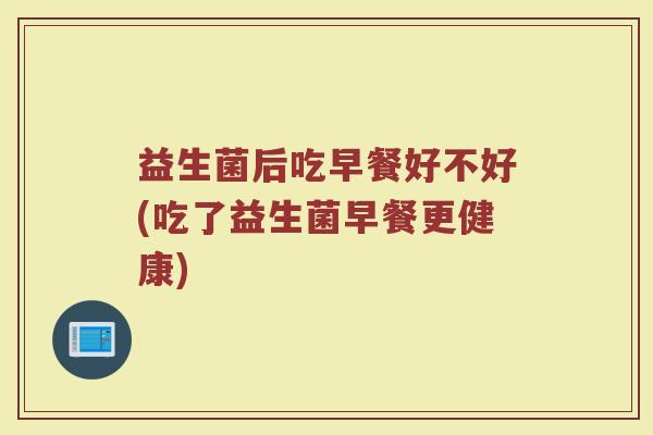 益生菌后吃早餐好不好(吃了益生菌早餐更健康)