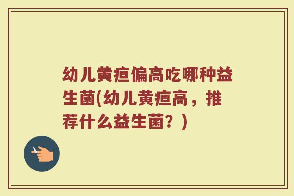 幼儿黄疸偏高吃哪种益生菌(幼儿黄疸高，推荐什么益生菌？)