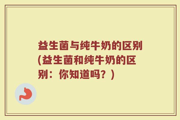 益生菌与纯牛奶的区别(益生菌和纯牛奶的区别:你知道吗?)