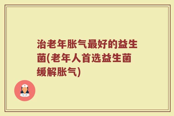 治老年胀气最好的益生菌(老年人首选益生菌缓解胀气)