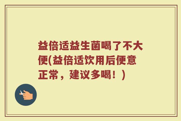 益倍适益生菌喝了不大便(益倍适饮用后便意正常,建议多喝!)