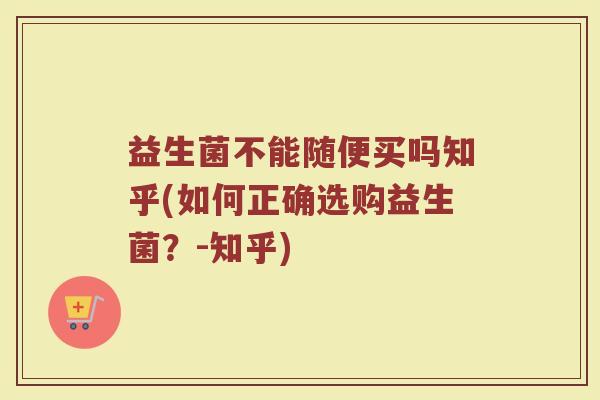 益生菌不能随便买吗知乎(如何正确选购益生菌？-知乎)
