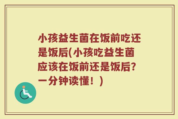 小孩益生菌在饭前吃还是饭后(小孩吃益生菌应该在饭前还是饭后？一分钟读懂！)