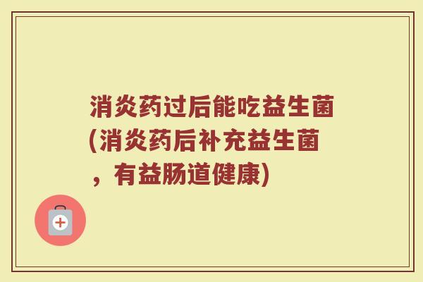消炎药过后能吃益生菌(消炎药后补充益生菌，有益肠道健康)