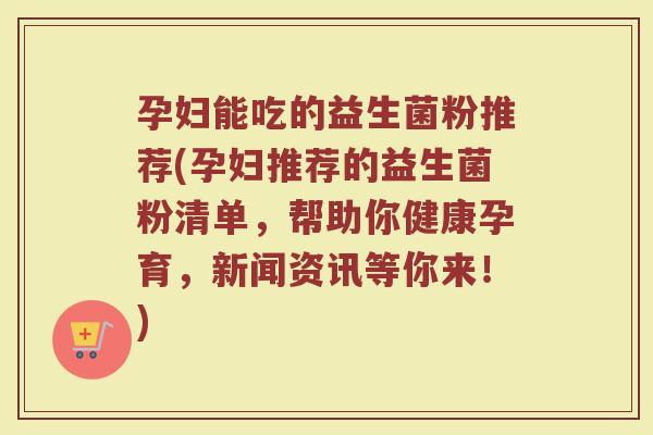 孕妇能吃的益生菌粉推荐(孕妇推荐的益生菌粉清单,帮助你健康孕育,新闻资讯等你来!)