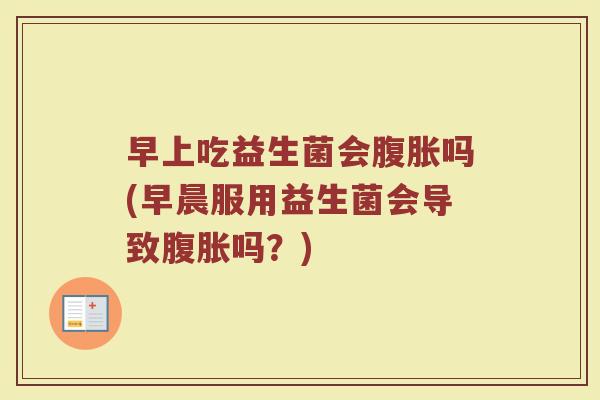 早上吃益生菌会腹胀吗(早晨服用益生菌会导致腹胀吗?)