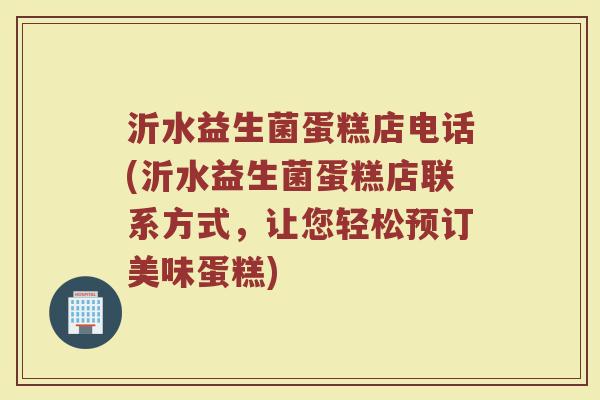 沂水益生菌蛋糕店电话(沂水益生菌蛋糕店联系方式，让您轻松预订美味蛋糕)