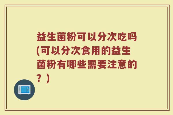 益生菌粉可以分次吃吗(可以分次食用的益生菌粉有哪些需要注意的?)