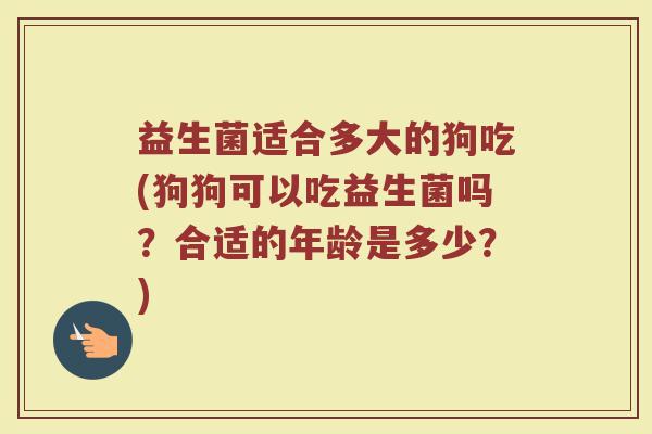 益生菌适合多大的狗吃(狗狗可以吃益生菌吗?合适的年龄是多少?)