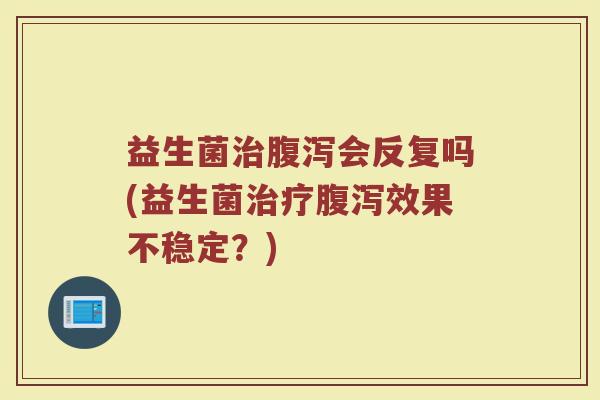 益生菌治腹泻会反复吗(益生菌治疗腹泻效果不稳定?)